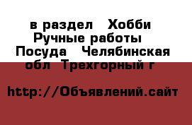  в раздел : Хобби. Ручные работы » Посуда . Челябинская обл.,Трехгорный г.